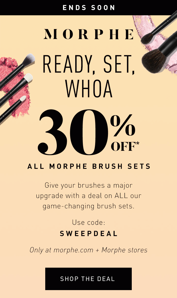 MORPHE LIMITED TIME ONLY READY, SET, WHOA 30% OFF* ALL MORPHE BRUSH SETS Give your brushes a major upgrade with a deal on ALL our game-changing brush sets. Use code: SWEEPDEAL Only at morphe.com + Morphe stores SHOP THE DEAL 