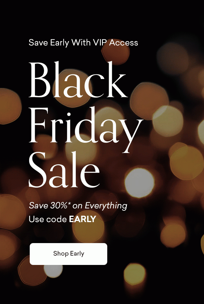 Shop early with VIP access. Black Friday Sale. 30% off Everything. Use code EARLY. Shop early