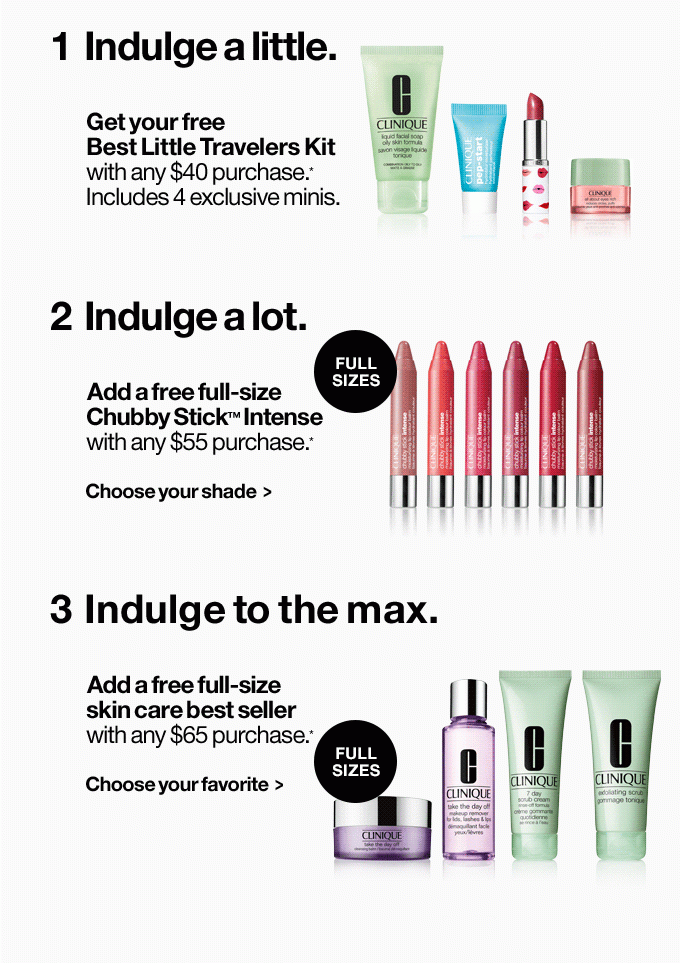 1 Indulge a little. Get your free Best Little Travelers Kit with any $40 purchase.* Includes 4 exclusive minis. 2 Indulge a lot. Add a free full-size Chubby Stick™ Intense with any $55 purchase.* Choose your shade > 3 Indulge to the max. Add a free full-size skin care best seller with any $65 purchase.* Choose your favorite >