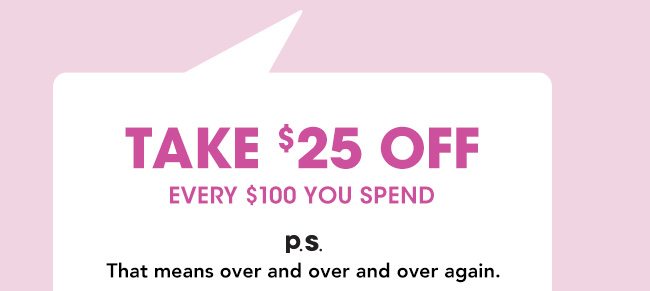 TAKE $25 OFF EVERY $100 YOU SPEND