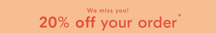 We miss you! 20% off your order* *Some exclusions apply.