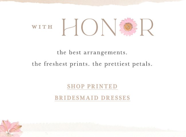 with honor the best arrangements. the freshest prints. the prettiest petals. shop printed bridesmaid dresses.