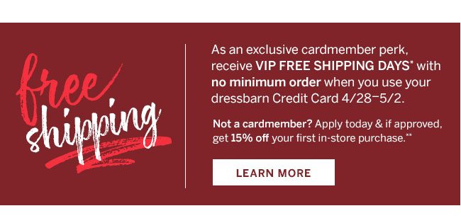 free shipping. As an exclusive cardmember perk, receive VIP Free Shipping Days* with no minimum order when you use your dressbarn Credit Card 4/28-5/2. Not a cardmember? Apply today & if approved, get 15% off your first in-store purchase.** Learn More