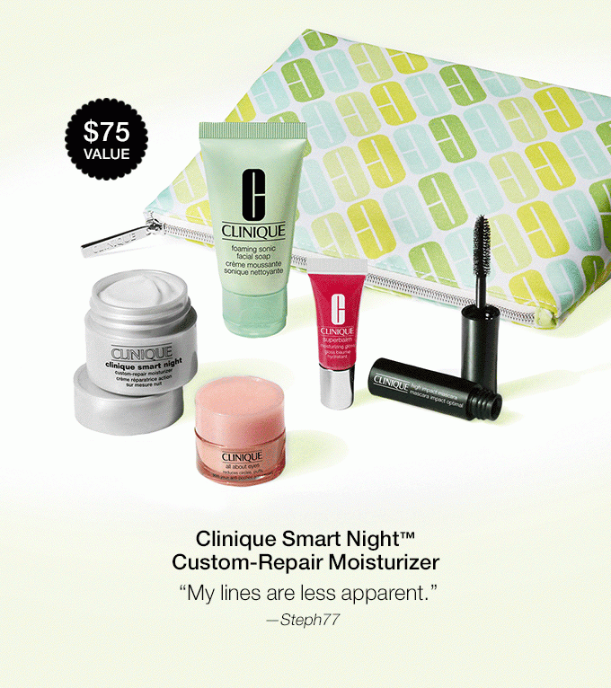 Clinique Smart Night(TM) Custom-Repair Moisturizer My lines are less apparent.—Steph77 All About Eyes(TM) My eyes look brighter.—kellycecora Foaming Facial Soap Feels luxurious.—Deftonesgrrrl Superbalm(TM) Moisturizing Gloss Best texture and finish of any lip gloss I’ve ever tried.”—sage0973 High Impact(TM) Mascara in Black Makes your lashes look long, full.—Beth123 Exclusive Makeup Bag $75 VALUE