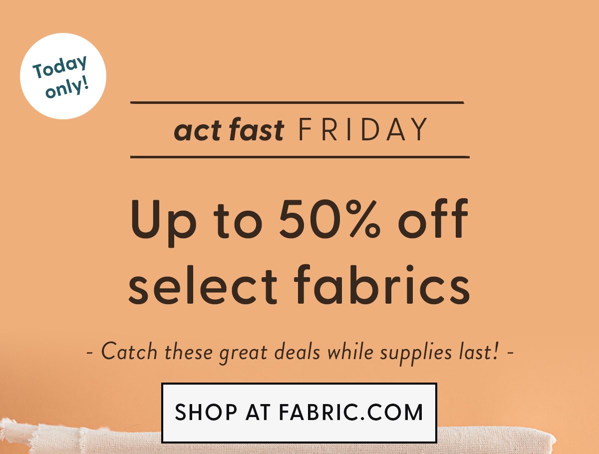 TODYA ONLY | act fast FRIDAY | Save 50% on select fabrics | SHOP AT FABRIC.COM