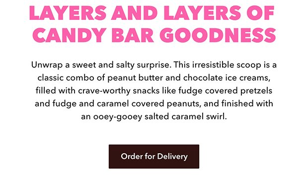 LAYERS AND LAYERS OF CANDY BAR GOODNESS Unwrap a sweet and salty surprise. This irresistible scoop is a classic combo of peanut butter and chocolate ice creams, filled with crave-worthy snacks like fudge covered pretzels and fudge and caramel covered peanuts, and finished with an ooey-gooey salted caramel swirl. Order for Delivery