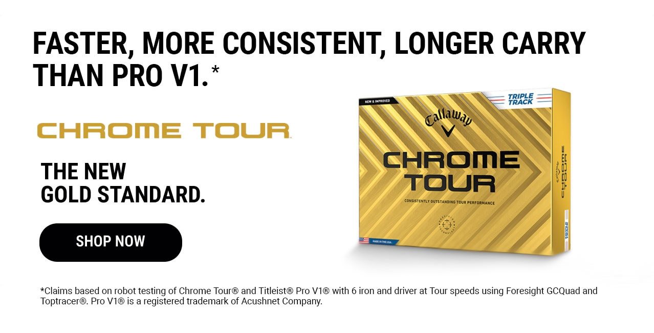 Faster, More Consistent, Longer Carry Than Pro V1.* | Chrome Tour | The New Gold Standard. | Shop Now | *Claims based on robot testing of Chrome Tour® and Titleist® Pro V1® with 6 iron and driver at Tour speeds using Foresight GCQuad and Toptracer®. Pro V1® is a registered trademark of Acushnet Company.