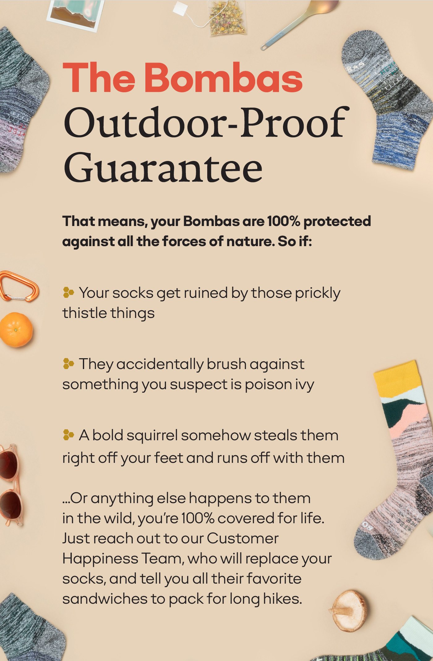 The Bombas Outdoor-Proof Guarantee | That means, your Bombas are 100% protected against all the forces of nature. So if: Your socks get ruined by those prickly thistle things | They accidentally brush against something you suspect is poison ivy | A bold squirrel somehow steals them right off your feet and runs off with them | ...Or anything else happens to them in the wild, you're 100% covered for life. Just reach out to our Customer Happiness Team, who will replace your socks, and tell you all their favorite sandwiches to pack for long hikes.