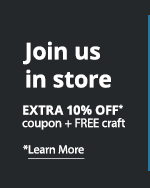 Join us in store. EXTRA 10% OFF* coupon + FREE craft. *Learn More: