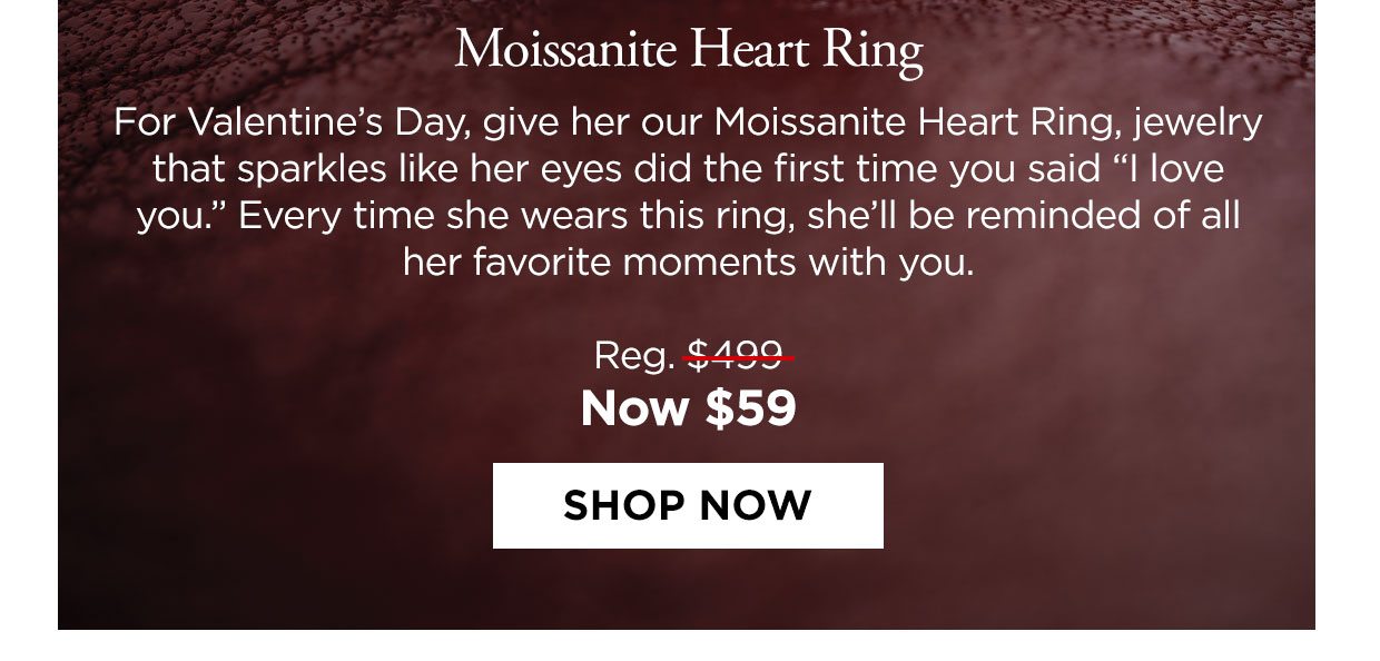 Moissanite Heart Ring. For Valentine's Day, give her our Moissanite Heart Ring, jewelry that sparkles like her eyes did the first time you said I love you. Every time she wears this ring, she'll be reminded of all her favorite moments with you. Reg. $499, Now $59. Shop Now button.