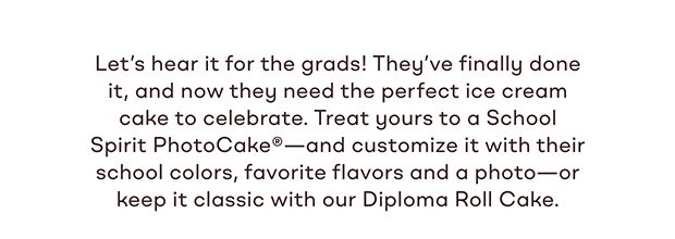 Let's hear it for the grads! They've finally done it, and now they need the perfect ice cream cake to celebrate. Treat yours to a School Spirit PhotoCake® -and customize it with their school colors, favorite flavors and a photo-or keep it classic with our Diploma Roll Cake.