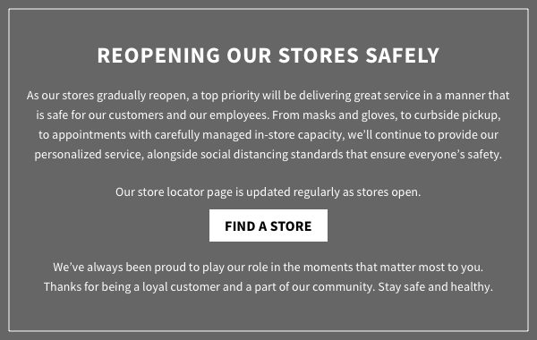 As our stores gradually reopen, a top priority will be delivering great service in a manner that is safe for our customers and our employees. From masks and gloves, to curbside pickup, to appointments with carefully managed in-store capacity, we’ll continue to provide our personalized service, alongside social distancing standards that ensure everyone’s safety. Our store locator page is updated regularly as we reopen. We’ve always been proud to play our role in the moments that matter most to you. Thanks for being a loyal customer and a part of our community. Stay safe and healthy.