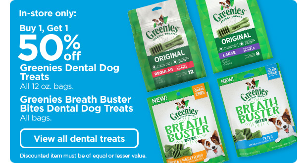 In-store only: Buy 1, Get 1 50% off Greenies Dental Dog Treats. All 12 ox. bags. Greenies Breath Buster Bites Dental Dog Treats. All bags. Discounted item must be of equal or lesser value. View all dental treats.