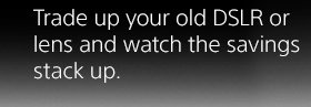 Trade up your old DSLR or lens and watch the savings stack up.