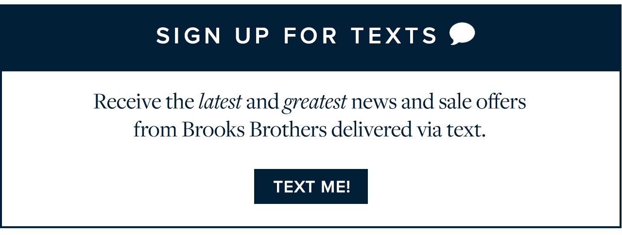 Sign Up For Texts Receive the latest and greatest news and sale offers from Brooks Brothers delivered via text. Text Me!