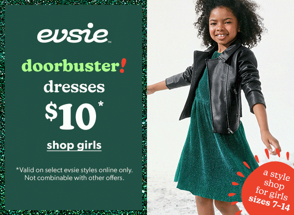 evsie™ Doorbuster! Dresses $10*. Shop girls. *Valid on select evsie styles online only. Not combinable with other offers. A style shop for girls sizes 7–14. Model wearing evsie clothing.