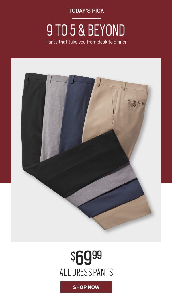 Today's pick. 9 to 5 and beyond. Pants that take you from desk to dinner. $69.99 all dress pants. Shop now.