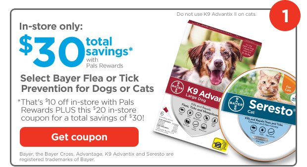 1. In-store only: $30 total savings* with Pals Rewards. Select Bayer Flea or Tick Prevention for Dogs or Cats. *That's $10 off in-store with Pals Rewards PLUS this $20 in-store coupon for a total savings of $30! Get coupon. Bayer, the Bayer Cross, Advantage, K9 Advantix and Seresto are registered trademarks of Bayer.