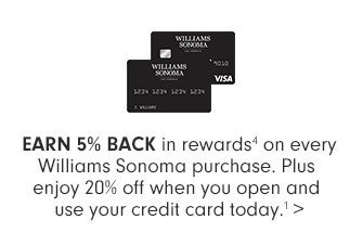  EARN 5% BACK in Rewards* on every Williams Sonoma purchase. Plus enjoy 20% off when you open and use your credit card today.**