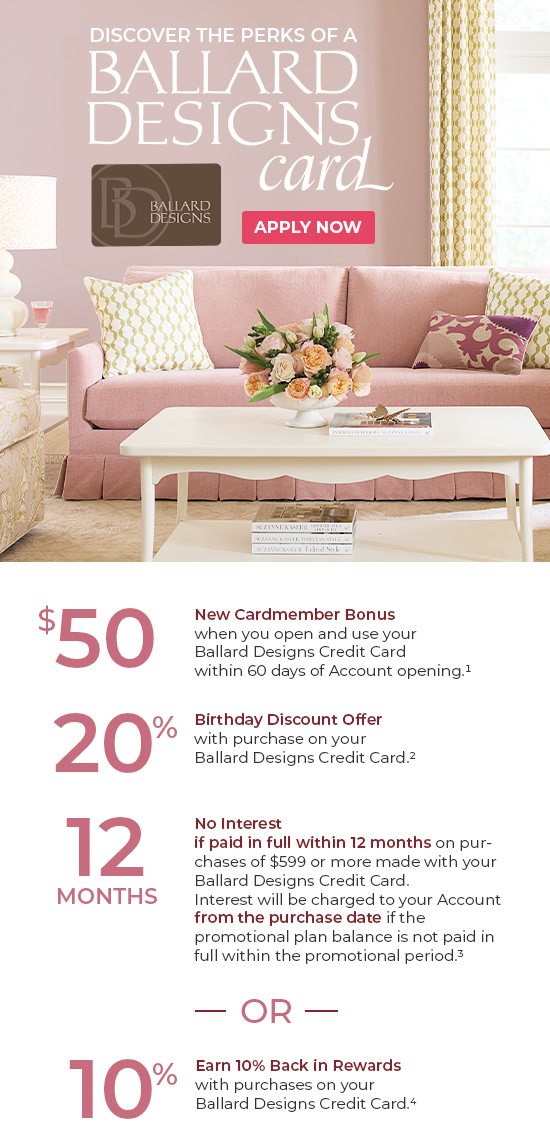 Discover the perks of a Ballard Designs credit card. Apply now. 25% off everything through 11/4. Valid online and in-stores through 11/4/24. Plus enjoy these exclusive cardholder benefits. $50 new cardmember bonus. 20% birthday discount. 12 months no interest, or earn 10% back in rewards. Apply today.