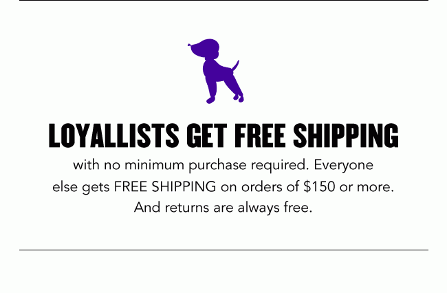 Loyalists Get Free Shipping with no minimum purchase required. Everyone else gets FREE SHIPPING on orders of $150 or more. Plus, FREE RETURNS every day.