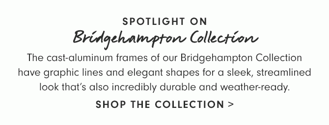 SPOTLIGHT ON Bridgehampton Collection - The cast-aluminum frames of our Bridgehampton Collection have graphic lines and elegant shapes for a sleek, streamlined look that’s also incredibly durable and weather-ready. - SHOP THE COLLECTION
