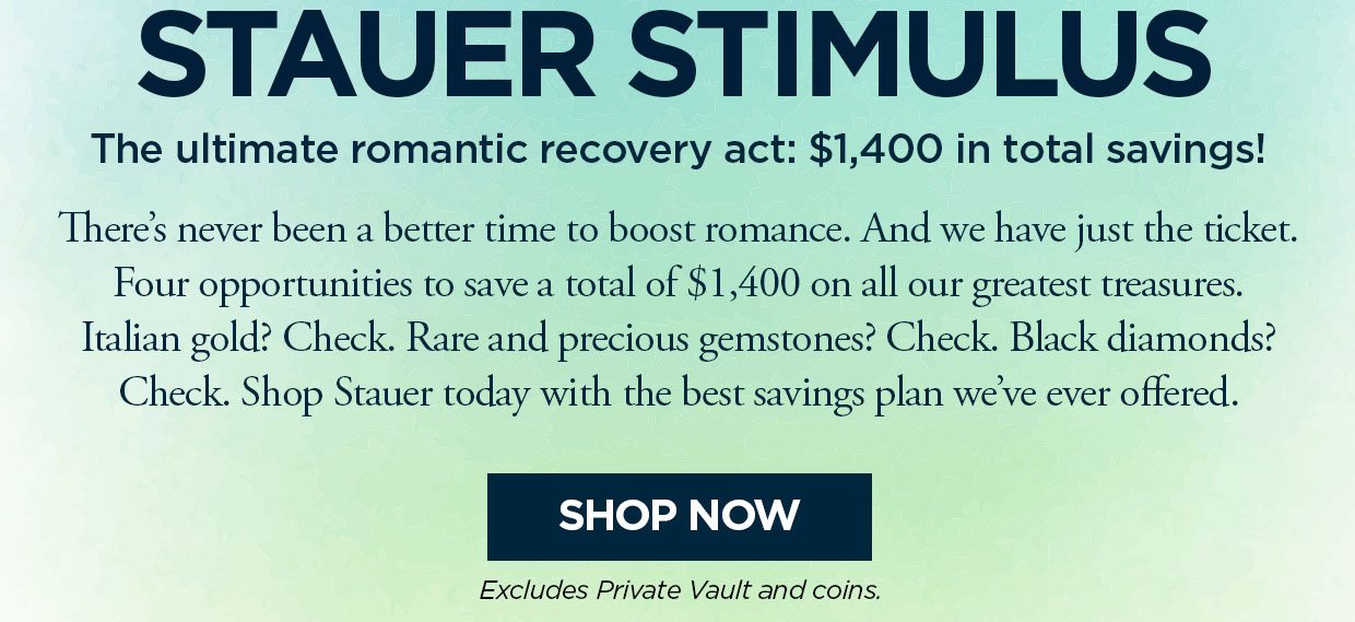 STAUER STIMULUS. The ultimate romantic recovery act: $1,400 in total savings! There's never been a better time to boost romance. And we have just the ticket. Four opportunities to save a total of $1,400 on all our greatest treasures. Italian gold? Check. Rare and precious gemstones? Check. Black diamonds? Check. Shop Stauer today with the best savings plan we've ever offered. Shop Now button. Excludes Private Vault and Coins
