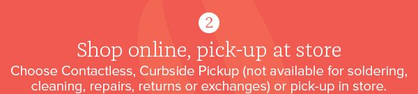 2. Shop online, pick-up at store - Choose Contactless, Curbside Pickup (not available for soldering, cleaning, repairs, returns or exchanges) or pick-up in store.