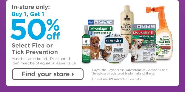 In-store only: Buy 1, Get 1 50% off Select Flea or Tick Prevention. Must be same brand. Discounted item must be of equal or lesser value. Bayer, the Bayer cross, Advantage, K9 Advantix and Seresto are registered trademarks of Bayer. Do not use K9 Advantix II on cats. Find your store > 