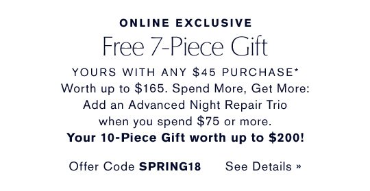 ONLINE EXCLUSIVE Free 7-Piece Gift YOURS WITH ANY $45 PURCHASE* Worth up to $165. Spend More, Get More: Add an Advanced Night Repair Trio when you spend $75 or more. Your 10-Piece Gift worth up to $200! Offer Code SPRING18 CHOOSE YOURS NOW »