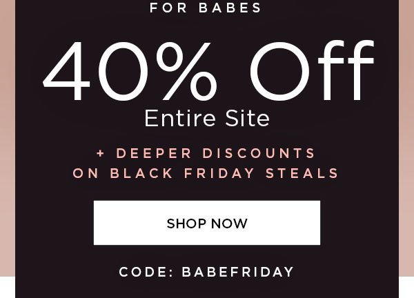 FOR BABES 40% Off Entire Site + Deeper Discounts on Black Friday Steals SHOP NOW > CODE: BABEFRIDAY