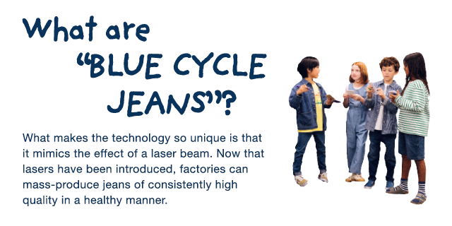BANNER 3 - WHAT ARE BLUR CYCLE JEANS? NOW THAT LASERS HAVE BEEN INTRODUCED, FACORIES CAN MASS-PRODUCE JEANS OF CONSISTENTLY HIGH QUALITY IN A HEALHY MANNER.