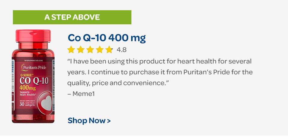 A step above: Co Q-10 400 mg. "I have been using this product for heart health for several years. I continue to purchase it from Puritan’s Pride for the quality, price and convenience." – Meme1. Shop now.