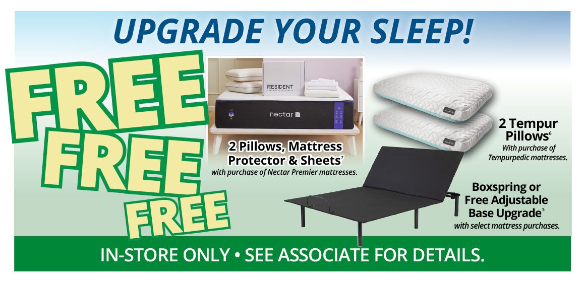 UPGRADE YOUR SLEEP! FREE FREE FREE | 2 Pillows, Mattress Protector & Sheets7 with purchase of Nectar Premier mattresses. | 2 Tempur Pillows With purchase of Tempurpedic mattresses. | Boxspring or Free Adjustable Base Upgrade5 with select mattress purchases. | IN-STORE ONLY • SEE ASSOCIATE FOR DETAILS.