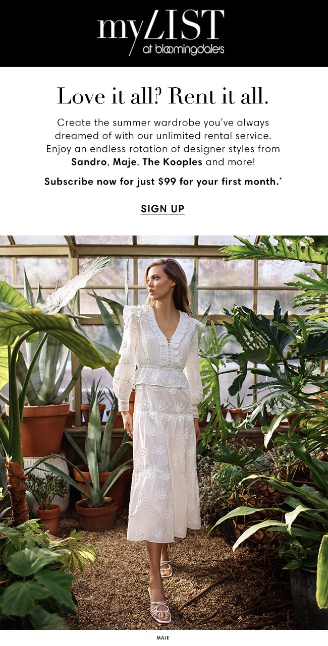 MY LIST at bloomingdale's | Love it all? Rent it all. | Create the summer wardrobe you've always dreamed of with our unlimited rental service. Enjoy an endless rotation of designer styles from Sandro, Maje, The Kooples and more! | Subscribe now for just $99 for your first month.* | SIGN UP | MAJE