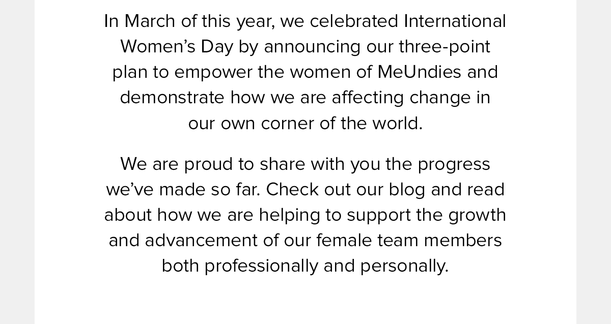 In March of this year, we celebrated International Women’s Day by announcing our three-point plan to empower the women of MeUndies and demonstrate how we are affecting change in our own corner of the world. We are proud to share with you the progress we’ve made so far. Check out our blog and read about how we are helping to support the growth and advancement of our female team members both professionally and personally. 