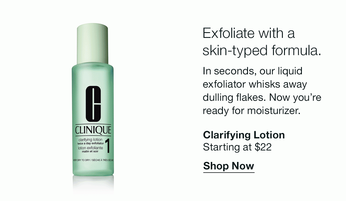 Exfoliate with a skin-typed formula. | In seconds, our liquid exfoliator whisks away dulling flakes. Now you’re ready for moisturizer. | Clarifying Lotion | Starting at $22 | Shop Now