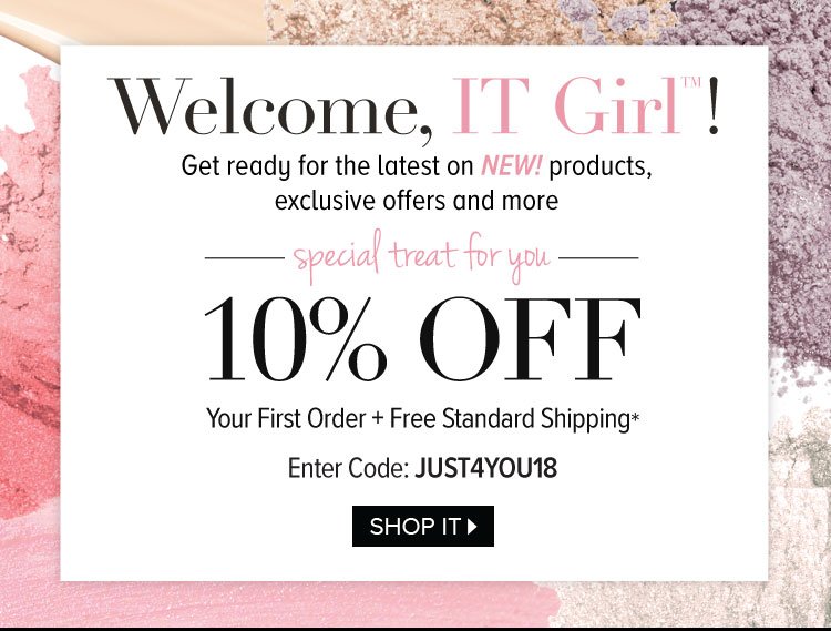 Welcome, IT Girl™ ! Get ready for the latest on NEW! products, exclusive offers and more - Special Treat For You - 10% OFF - Your First Order plus Free Standard Shipping* - Enter Code: JUST4YOU18 - SHOP IT >