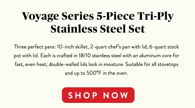 Voyage Series 5-Piece Tri-Ply Stainless Steel Set Threee perfect pans: 10-inch skillet, 2-quart chef's pan with lid, 6-quart stock pot with lid. Each is crafted in 18/19 stainless steel with an aluminum core for fast, even heat; double-walled lids lock in moisture. Suitable for all stovetops and up to 500 F in the oven. SHOP NOW 