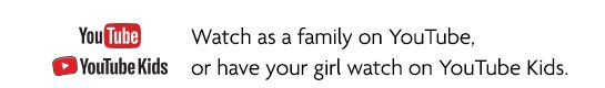 Watch as a family on YouTube, or have your girl watch on YouTube Kids.