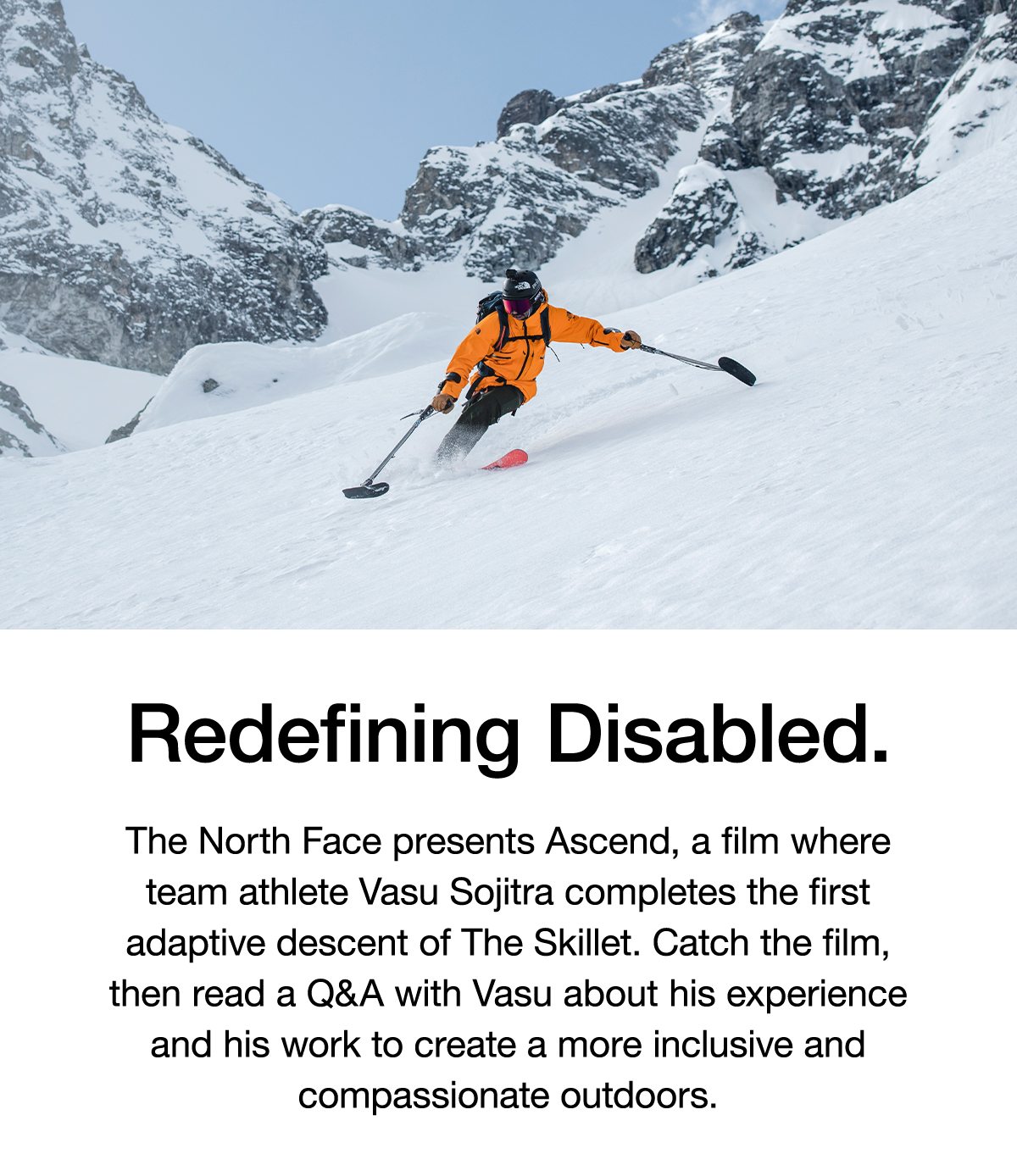 Redefining Disabled. The North Face presents Ascend, a film where team athlete Vasu Sojitra completes the first adaptive descent of The Skillet. Catch the film, then read a Q&A with Vasu about his experience and his work to create a more inclusive and compassionate outdoors.