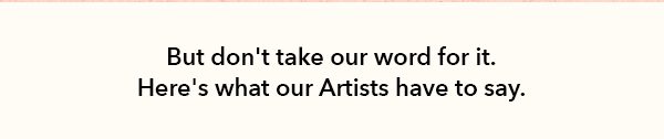 But don't take our word for it. Here is what our Artists have to say.