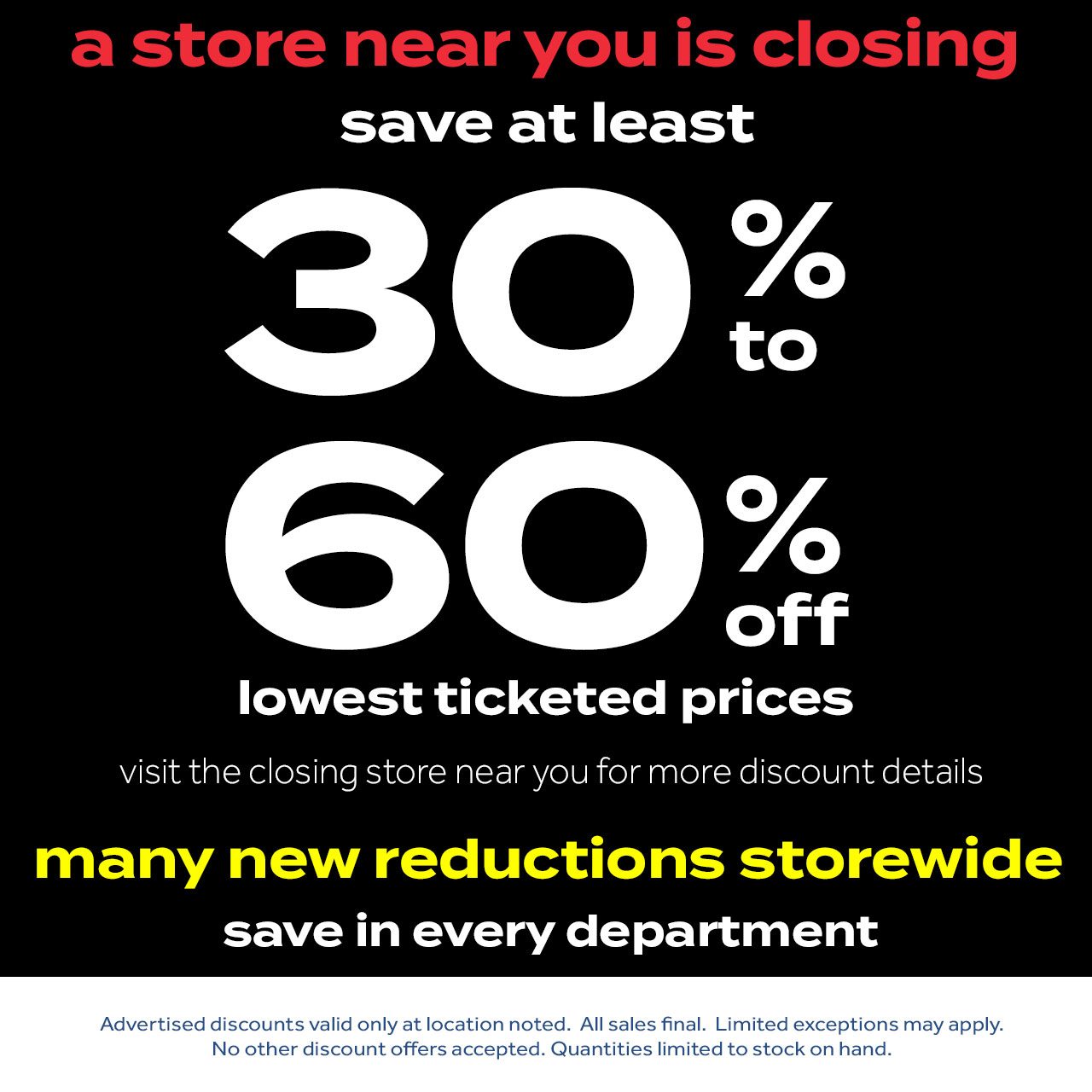 a store near you is closing | save at least 30% to 60% off lowest ticketed prices | visit the closing store near you for more discount deals | many new reductions storewide| save in every department | Advertised discounts valid only at location noted. All sales final. Limited exceptions may apply. No other discount offers accepted. Quantities limited to stock on hand.