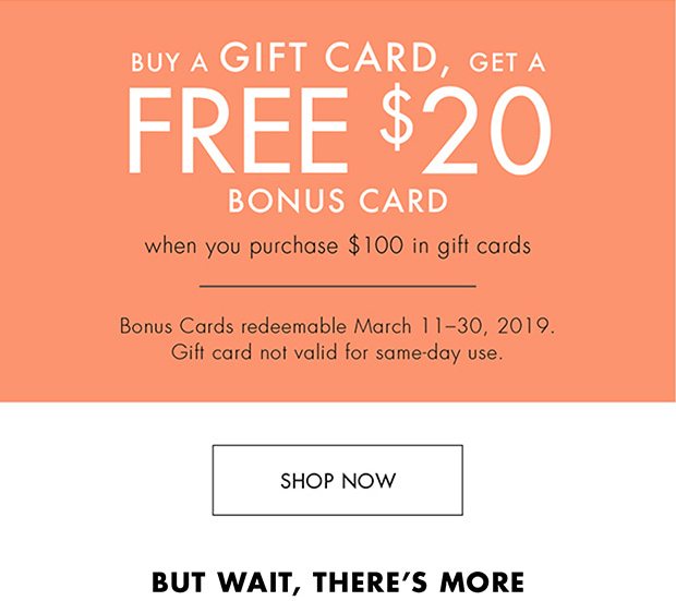 BUY A GIFT CARD, GET A FREE $20 BONUS CARD WHEN YOU PURCHASE $100 IN GIFT CARDS BONUS CARDS REDEEMABLE MARCH 11-30, 2019. GIFT CARD NOT VALID FOR SAME-DAY USE. |SHOP NOW| BUT WAIT, THERE'S MORE