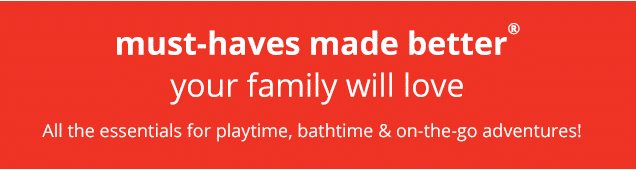 must-haves made better® | your family will love | All the essentials for playtime, bathtime & on-the-go adventures!