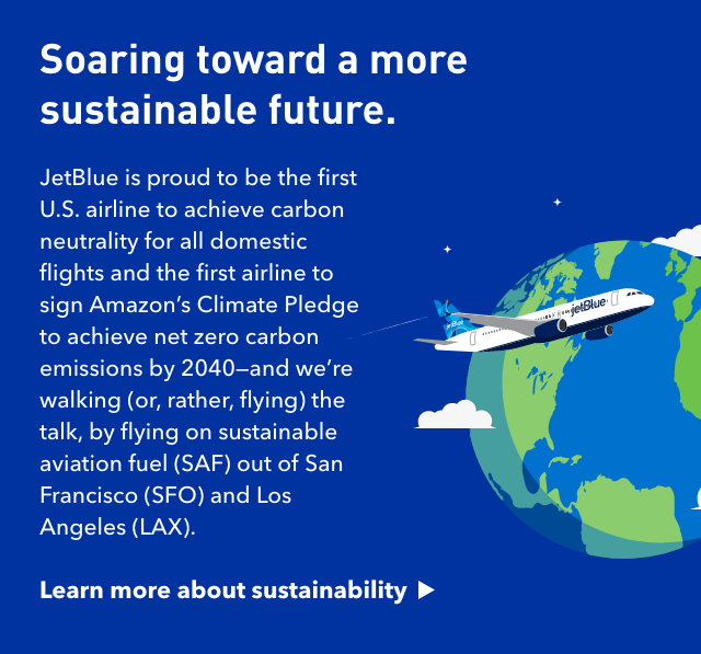 Soaring toward a more sustainable future. JetBlue is proud to be the first US airline to achieve carbon neutrality for all domestic flights and the first airline to sign Amazon's Climate Pledge to achieve net zero carbon emissions by 2040 - and we're walking (or, rather, flying) the talk, by flying on sustainable aviation fuel (SAF) out of San Francisco (SFO) and Los Angeles (LAX) * | Click here to learn more about sustainability.