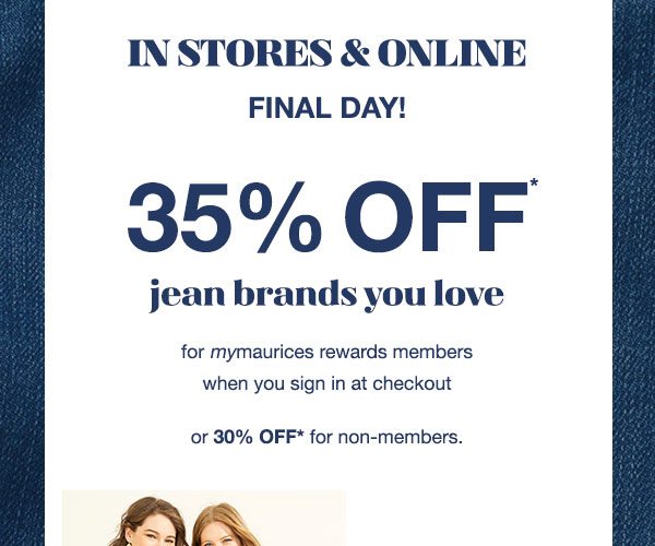 In stores and online. Final day! 35% off* jean brands you love for mymaurices rewards members when you sign in at checkout or 30% off* for non-members.