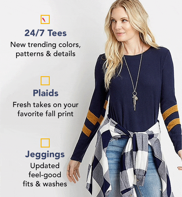 24/7 Tees: New trending colors, patterns & details. Plaids: Fresh takes on your favorite fall print. Jeggings: Updated feel-good fits and washes.