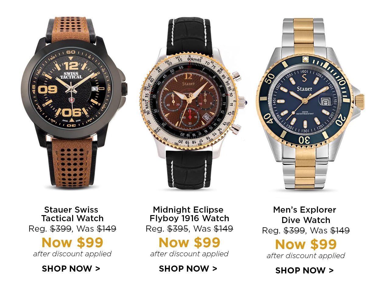 Stauer Swiss Tactical Watch Reg. $399, Was $149, Now $99 after discount applied. Midnight Eclipse Flyboy 1916 Watch Reg. $395, Was $149, Now $99 after discount applied. Men's Explorer Dive Watch Reg. $399, Was $149, Now $99 after discount applied.