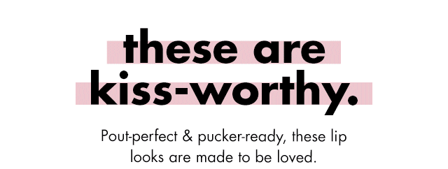 these are kiss-worthy. Pout-Perfect & pucker-ready, these lip looks are made to be loved.&